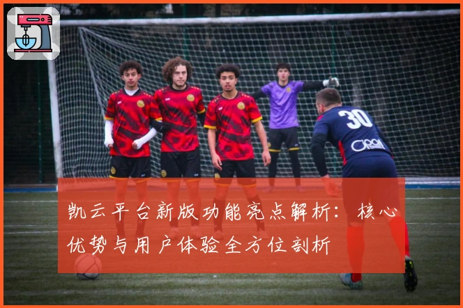 凯云平台新版功能亮点解析：核心优势与用户体验全方位剖析