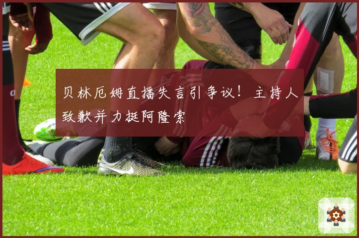 贝林厄姆直播失言引争议！主持人致歉并力挺阿隆索