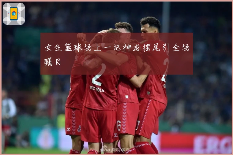 女生篮球场上一记神龙摆尾引全场瞩目