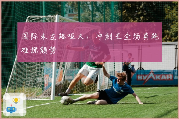 国际米左路哑火,冲刺王全场奔跑难挽颓势