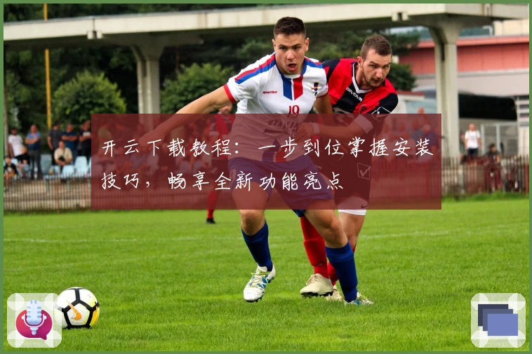 开云下载教程：一步到位掌握安装技巧，畅享全新功能亮点