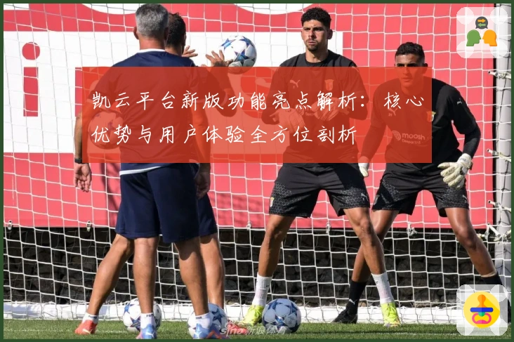 凯云平台新版功能亮点解析：核心优势与用户体验全方位剖析