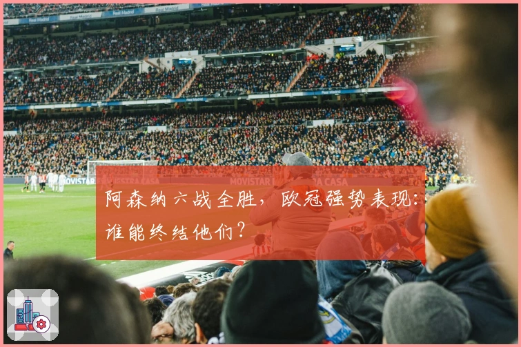 阿森纳六战全胜，欧冠强势表现：谁能终结他们？