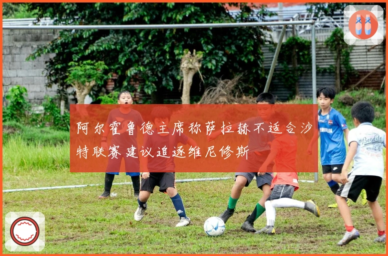 阿尔霍鲁德主席称萨拉赫不适合沙特联赛建议追逐维尼修斯