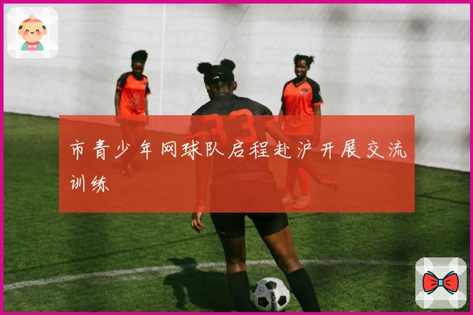 市青少年网球队启程赴沪开展交流训练