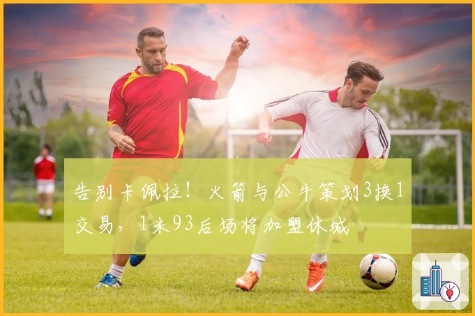 告别卡佩拉!火箭与公牛策划3换1交易,1米93后场将加盟休城