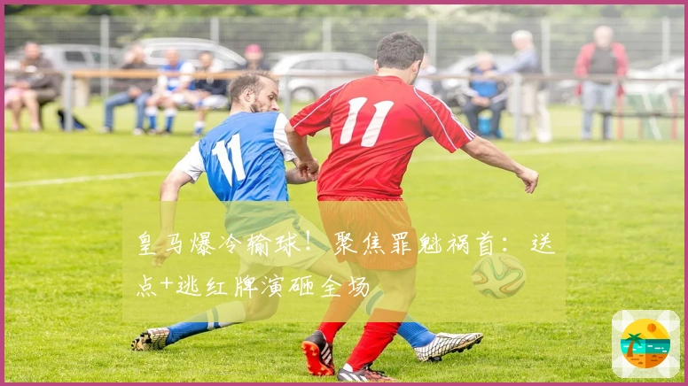 皇马爆冷输球!聚焦罪魁祸首:送点+逃红牌演砸全场