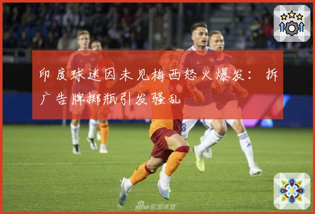 印度球迷因未见梅西怒火爆发：拆广告牌掷瓶引发骚乱