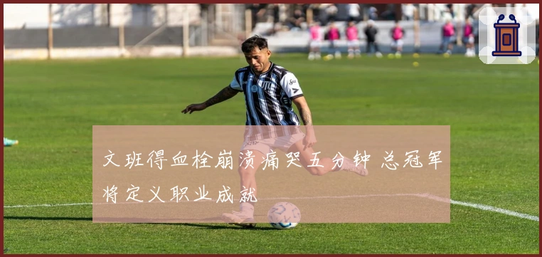 文班得血栓崩溃痛哭五分钟 总冠军将定义职业成就