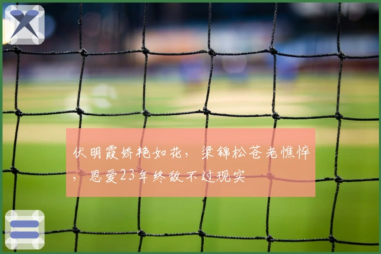 伏明霞娇艳如花，梁锦松苍老憔悴，恩爱23年终敌不过现实