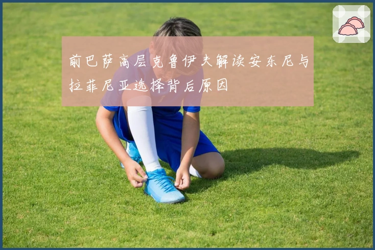 前巴萨高层克鲁伊夫解读安东尼与拉菲尼亚选择背后原因