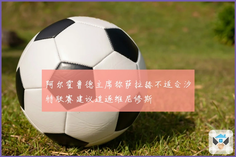 阿尔霍鲁德主席称萨拉赫不适合沙特联赛建议追逐维尼修斯