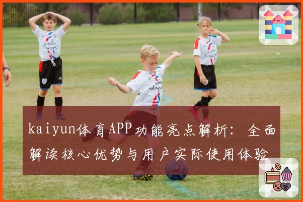 kaiyun体育APP功能亮点解析:全面解读核心优势与用户实际使用体验