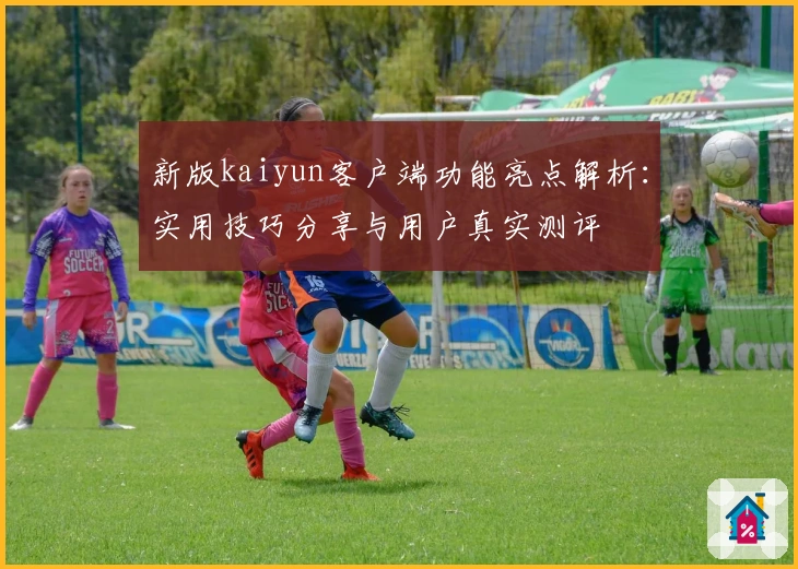 新版kaiyun客户端功能亮点解析：实用技巧分享与用户真实测评