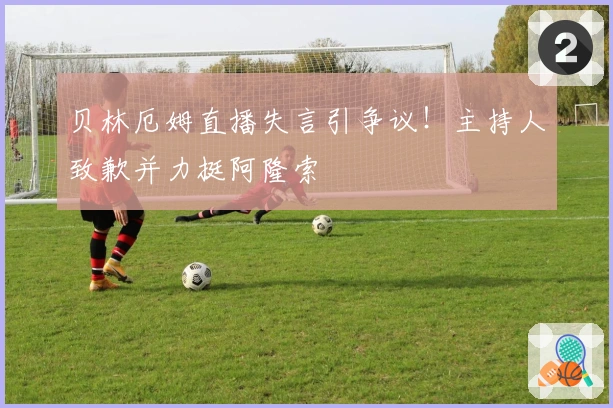 贝林厄姆直播失言引争议！主持人致歉并力挺阿隆索