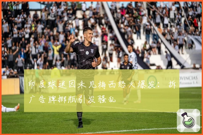 印度球迷因未见梅西怒火爆发：拆广告牌掷瓶引发骚乱