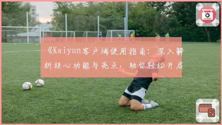《Kaiyun客户端使用指南：深入解析核心功能与亮点，助你轻松开启智能化体验》